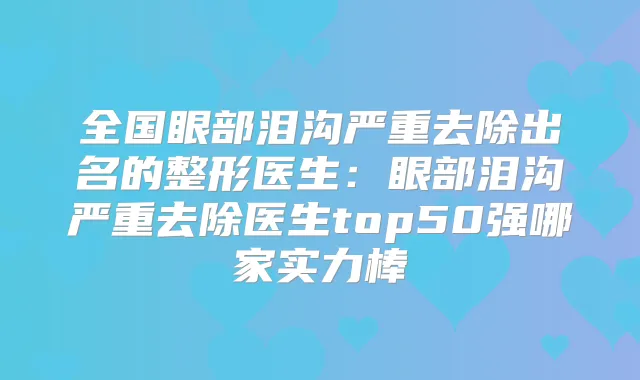 全国眼部泪沟严重去除出名的整形医生：眼部泪沟严重去除医生top50强哪家实力棒
