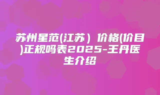 苏州星范(江苏)价格(价目)正规吗表2025-王丹医生介绍