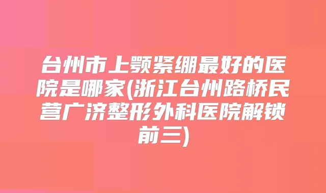 台州市上颚紧绷好的医院是哪家(浙江台州路桥民营广济整形外科医院解锁前三)