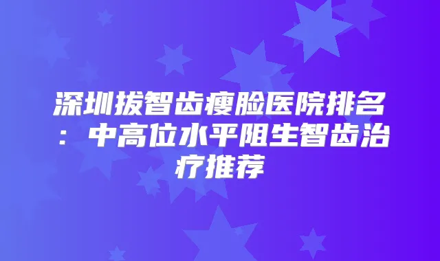 深圳拔智齿瘦脸医院排名:中高位水平阻生智齿推荐