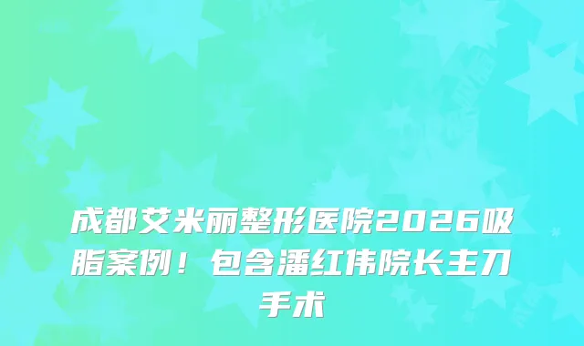 成都艾米丽整形医院2026吸脂案例！包含潘红伟院长主刀手术