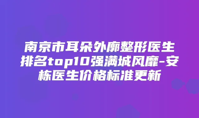 南京市耳朵外廓整形医生排名top10强满城风靡-安栋医生价格标准更新