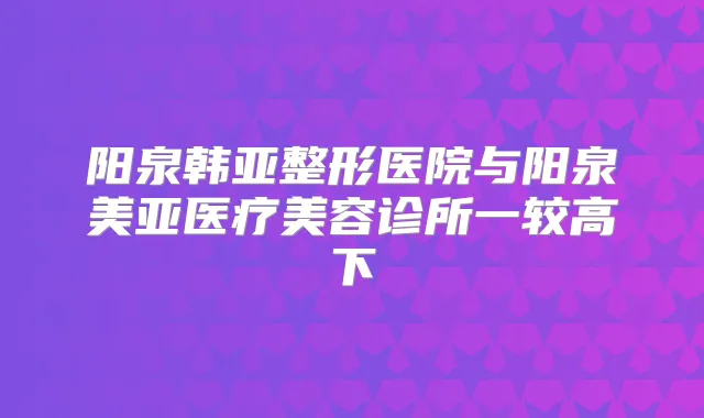 阳泉韩亚整形医院与阳泉美亚医疗美容诊所一较高下