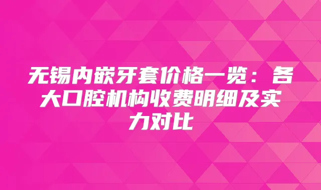 无锡内嵌牙套价格一览：各大口腔机构收费明细及实力对比