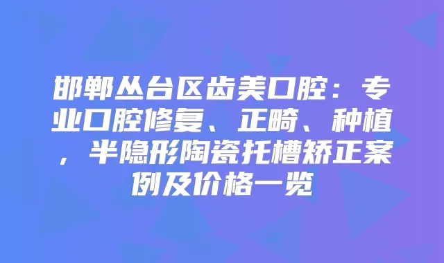 邯郸丛台区齿美口腔：专业口腔修复、正畸、种植，半隐形陶瓷托槽矫正案例及价格一览