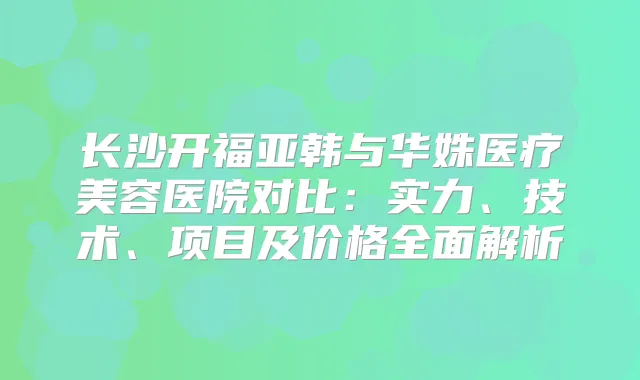 长沙开福亚韩与华姝医疗美容医院对比：实力、技术、项目及价格全面解析