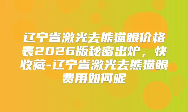 辽宁省激光去熊猫眼价格表2026版秘密出炉，快收藏-辽宁省激光去熊猫眼费用如何呢