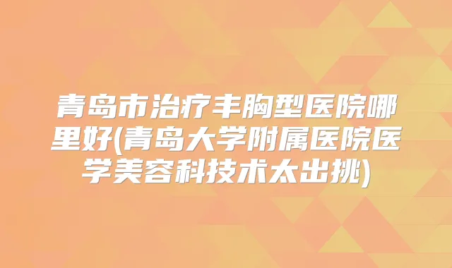 青岛市丰胸型医院哪里好(青岛大学附属医院医学美容科技术太出挑)