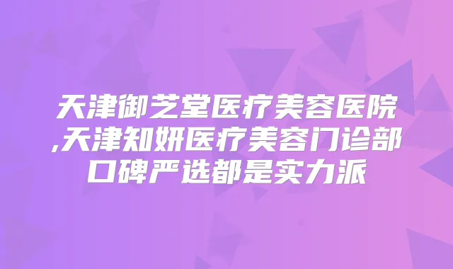 天津御芝堂医疗美容医院,天津知妍医疗美容门诊部口碑严选都是实力派