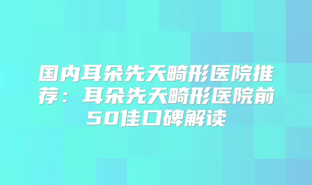 国内耳朵先天畸形医院推荐：耳朵先天畸形医院前50佳口碑解读