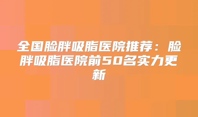 全国脸胖吸脂医院推荐：脸胖吸脂医院前50名实力更新