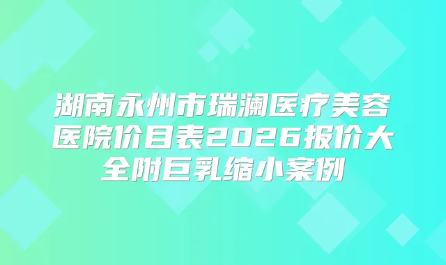 湖南永州市瑞澜医疗美容医院价目表2026报价大全附巨乳缩小案例