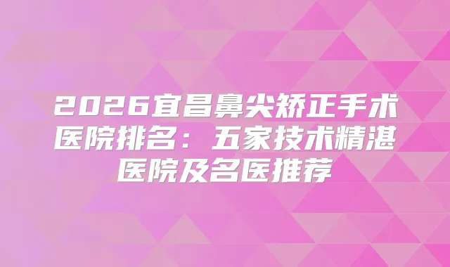 2026宜昌鼻尖矫正手术医院排名：五家技术精湛医院及名医推荐