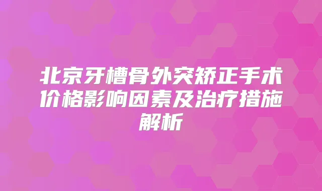 北京牙槽骨外突矫正手术价格影响因素及措施解析