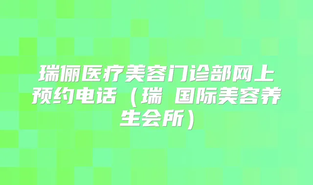 瑞俪医疗美容门诊部网上预约电话（瑞洢国际美容养生会所）