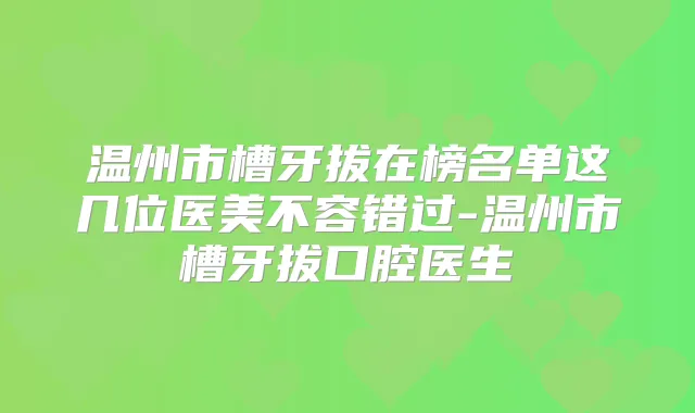 温州市槽牙拔在榜名单这几位医美不容错过-温州市槽牙拔口腔医生