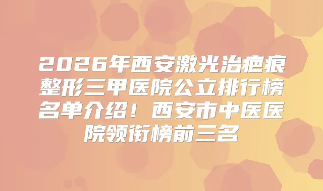 2026年西安激光治疤痕整形三甲医院公立排行榜名单介绍！西安市中医医院领衔榜前三名