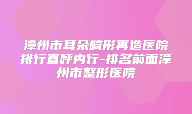 漳州市耳朵畸形再造医院排行直呼内行-排名前面漳州市整形医院