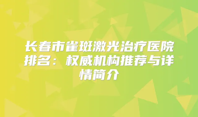 长春市雀斑激光医院排名：机构推荐与详情简介
