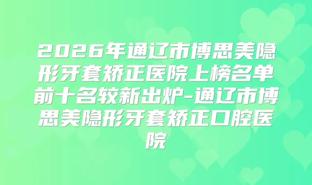 2026年通辽市博思美隐形牙套矫正医院上榜名单前十名较新出炉-通辽市博思美隐形牙套矫正口腔医院