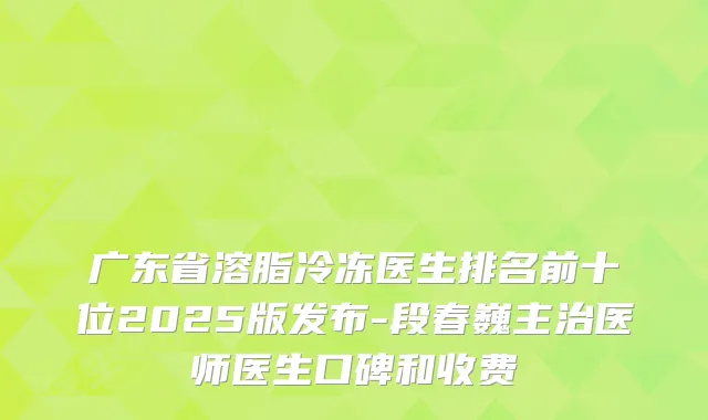 广东省溶脂冷冻医生排名前十位2025版发布-段春巍主治医师医生口碑和收费