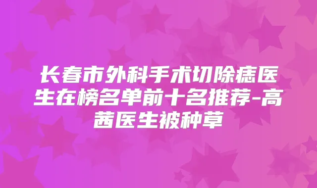 长春市外科手术切除痣医生在榜名单前十名推荐-高茜医生被种草