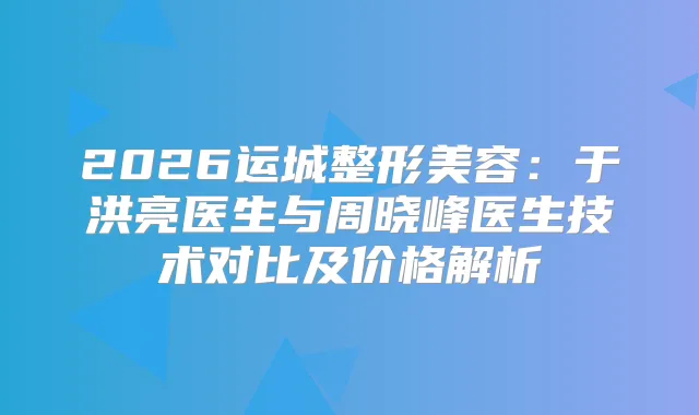 2026运城整形美容：于洪亮医生与周晓峰医生技术对比及价格解析