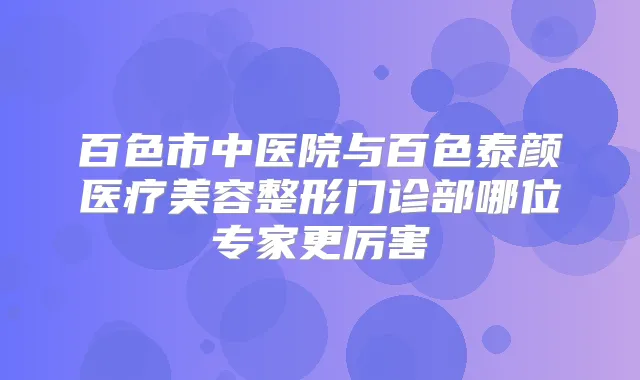 百色市中医院与百色泰颜医疗美容整形门诊部哪位专家更厉害