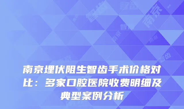 南京埋伏阻生智齿手术价格对比：多家口腔医院收费明细及典型案例分析