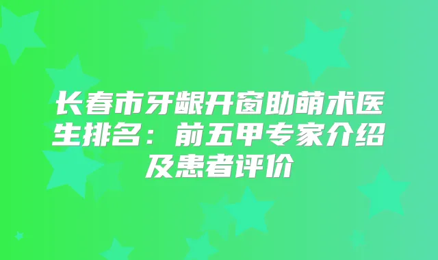 长春市牙龈开窗助萌术医生排名：前五甲专家介绍及患者评价