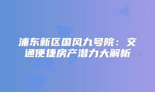 浦东新区国风九号院：交通便捷房产潜力大解析