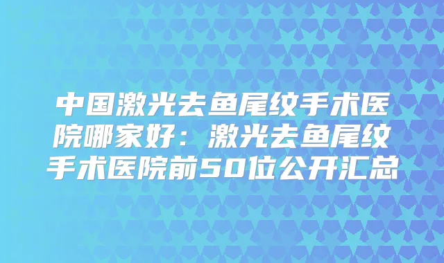 中国激光去鱼尾纹手术医院哪家好：激光去鱼尾纹手术医院前50位公开汇总