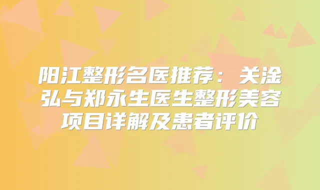 阳江整形名医推荐:关淦弘与郑永生医生整形美容项目详解及患者评价