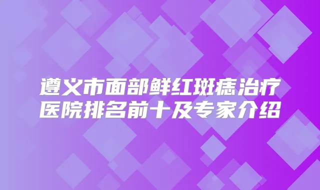 遵义市面部鲜红斑痣医院排名前十及专家介绍