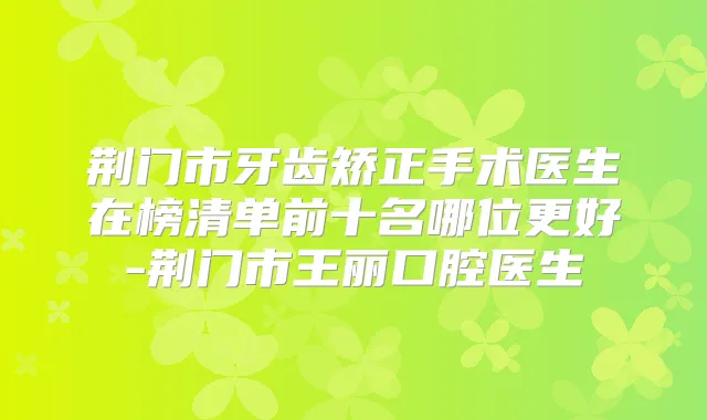 荆门市牙齿矫正手术医生在榜清单前十名哪位更好-荆门市王丽口腔医生
