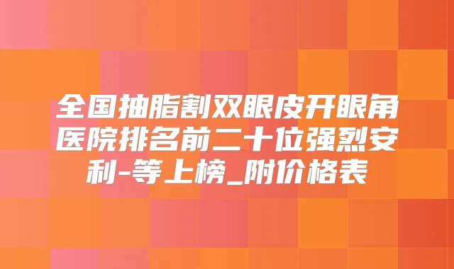 全国抽脂割双眼皮开眼角医院排名前二十位强烈安利-等上榜_附价格表