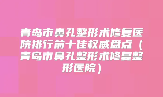 青岛市鼻孔整形术修复医院排行前十佳盘点（青岛市鼻孔整形术修复整形医院）