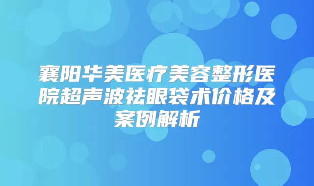 襄阳华美医疗美容整形医院超声波祛眼袋术价格及案例解析
