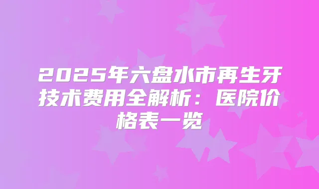 2025年六盘水市再生牙技术费用全解析：医院价格表一览