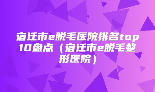 宿迁市e脱毛医院排名top10盘点(宿迁市e脱毛整形医院)