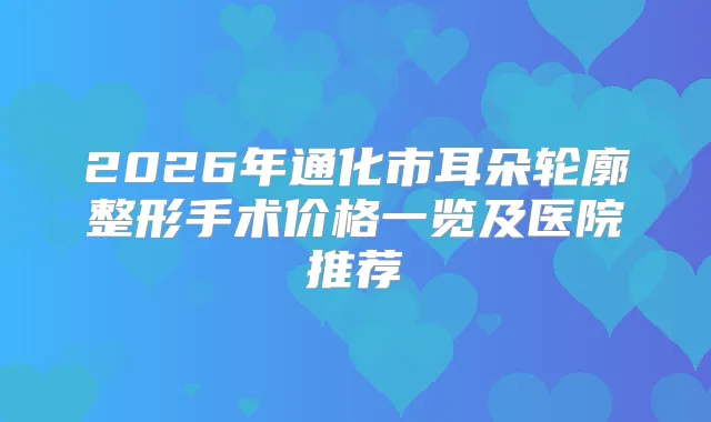 2026年通化市耳朵轮廓整形手术价格一览及医院推荐