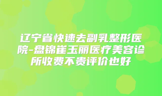 辽宁省快速去副乳整形医院-盘锦崔玉丽医疗美容诊所收费不贵评价也好