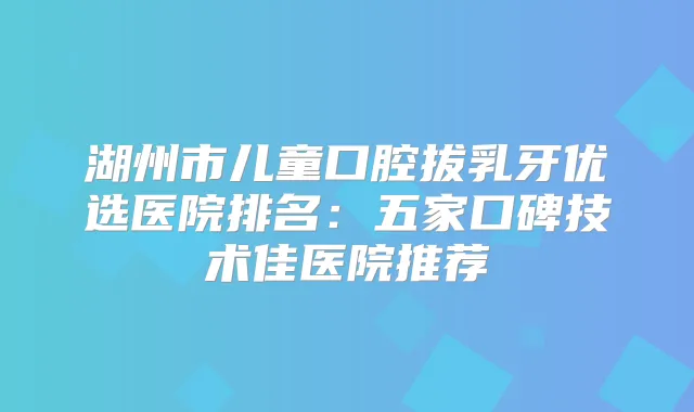 湖州市儿童口腔拔乳牙优选医院排名：五家口碑技术佳医院推荐