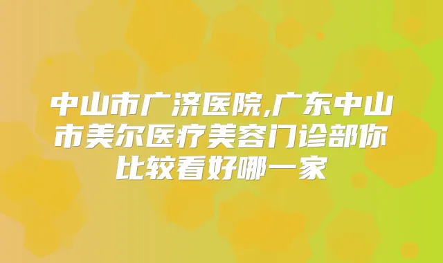 中山市广济医院,广东中山市美尔医疗美容门诊部你比较看好哪一家