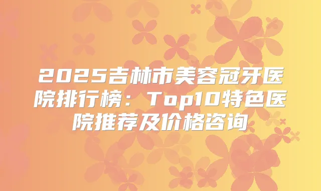 2025吉林市美容冠牙医院排行榜：Top10特色医院推荐及价格咨询