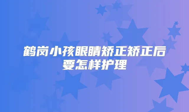 鹤岗小孩眼睛矫正矫正后要怎样护理