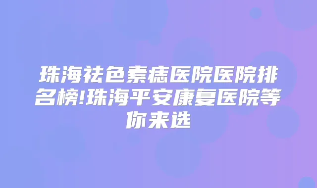 珠海祛色素痣医院医院排名榜!珠海平安康复医院等你来选
