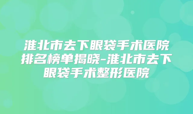淮北市去下眼袋手术医院排名榜单揭晓-淮北市去下眼袋手术整形医院