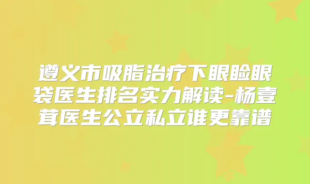遵义市吸脂下眼睑眼袋医生排名实力解读-杨壹茸医生公立私立谁更靠谱