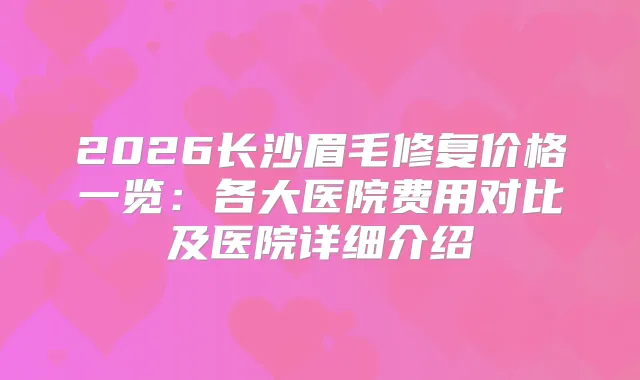 2026长沙眉毛修复价格一览：各大医院费用对比及医院详细介绍